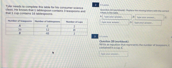 Tyler needs to complete this table for his consumer science 05 points Question 2A (workbook): Replace the missing letters with the correct
class. He knows that 1 tablespoon contains 3 teaspoons and
that 1 cup contains 16 tablespoons. values in the table type your answer. ,B; type your answer.. C
A:
type your answer , D: type your answer...
0.5goints
Question 2B (workbook):
Write an equation that represents the number of teaspoons, t,
contained in a cup, C.
type your answer .