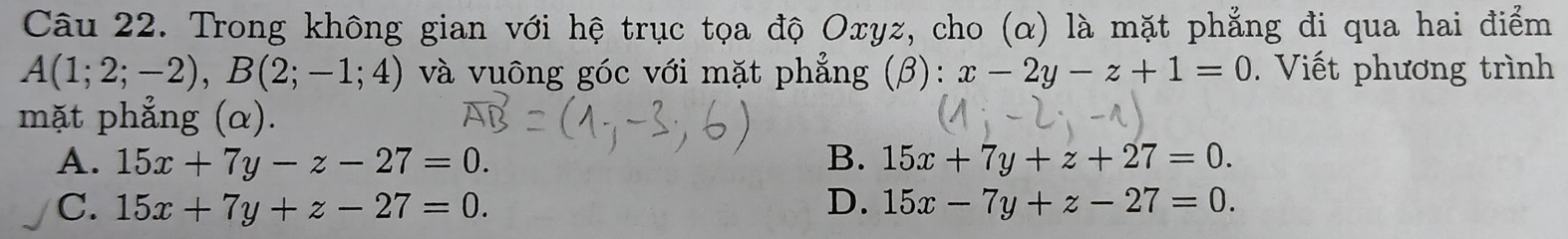 Trong không gian với hệ trục tọa độ Oxyz, cho (α) là mặt phẳng đi qua hai điểm
A(1;2;-2), B(2;-1;4) và vuông góc với mặt phẳng (β): x-2y-z+1=0. Viết phương trình
mặt phẳng (α).
A. 15x+7y-z-27=0. B. 15x+7y+z+27=0.
C. 15x+7y+z-27=0. D. 15x-7y+z-27=0.