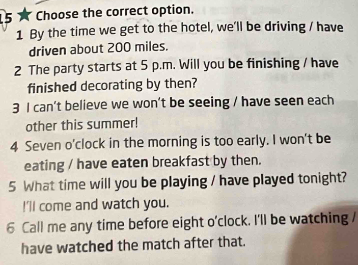 Choose the correct option. 
1 By the time we get to the hotel, we'll be driving / have 
driven about 200 miles. 
2 The party starts at 5 p.m. Will you be finishing / have 
finished decorating by then? 
3 I can't believe we won't be seeing / have seen each 
other this summer! 
4 Seven o'clock in the morning is too early. I won't be 
eating / have eaten breakfast by then. 
5 What time will you be playing / have played tonight? 
!'ll come and watch you. 
6 Call me any time before eight o'clock. I'll be watching / 
have watched the match after that.