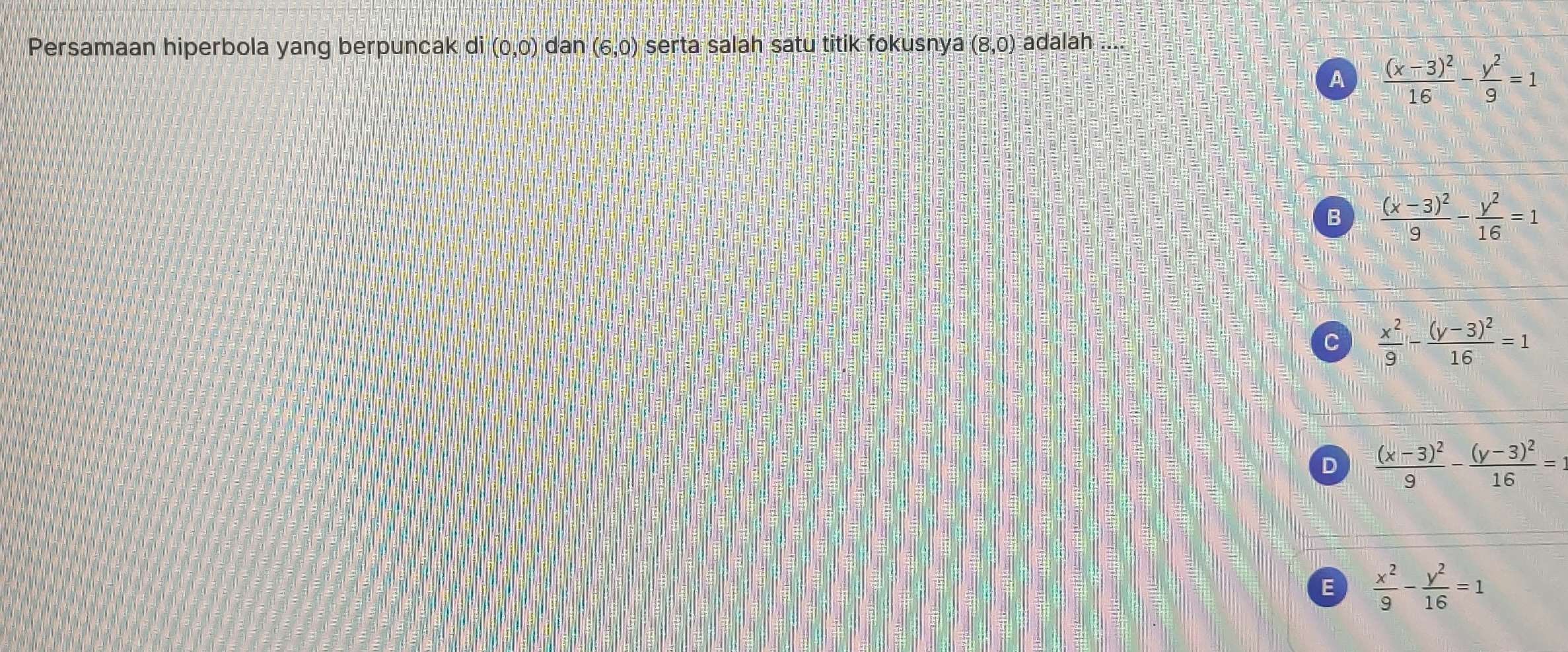 Persamaan hiperbola yang berpuncak di (0,0) dan (6,0) serta salah satu titik fokusnya (8,0) adalah ....
A frac (x-3)^216- y^2/9 =1
B frac (x-3)^29- y^2/16 =1
C  x^2/9 -frac (y-3)^216=1
D frac (x-3)^29-frac (y-3)^216=
E  x^2/9 - y^2/16 =1