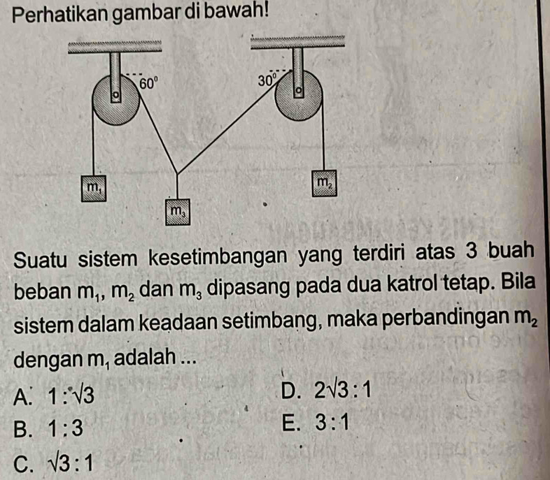 Perhatikan gambar di bawah!
Suatu sistem kesetimbangan yang terdiri atas 3 buah
beban m_1,m_2 dan m_3 dipasang pada dua katrol tetap. Bila
sistem dalam keadaan setimbang, maka perbandingan m_2
dengan m_1 adalah ...
A. 1:sqrt(3) D. 2sqrt(3):1
B. 1:3
E. 3:1
C. sqrt(3):1