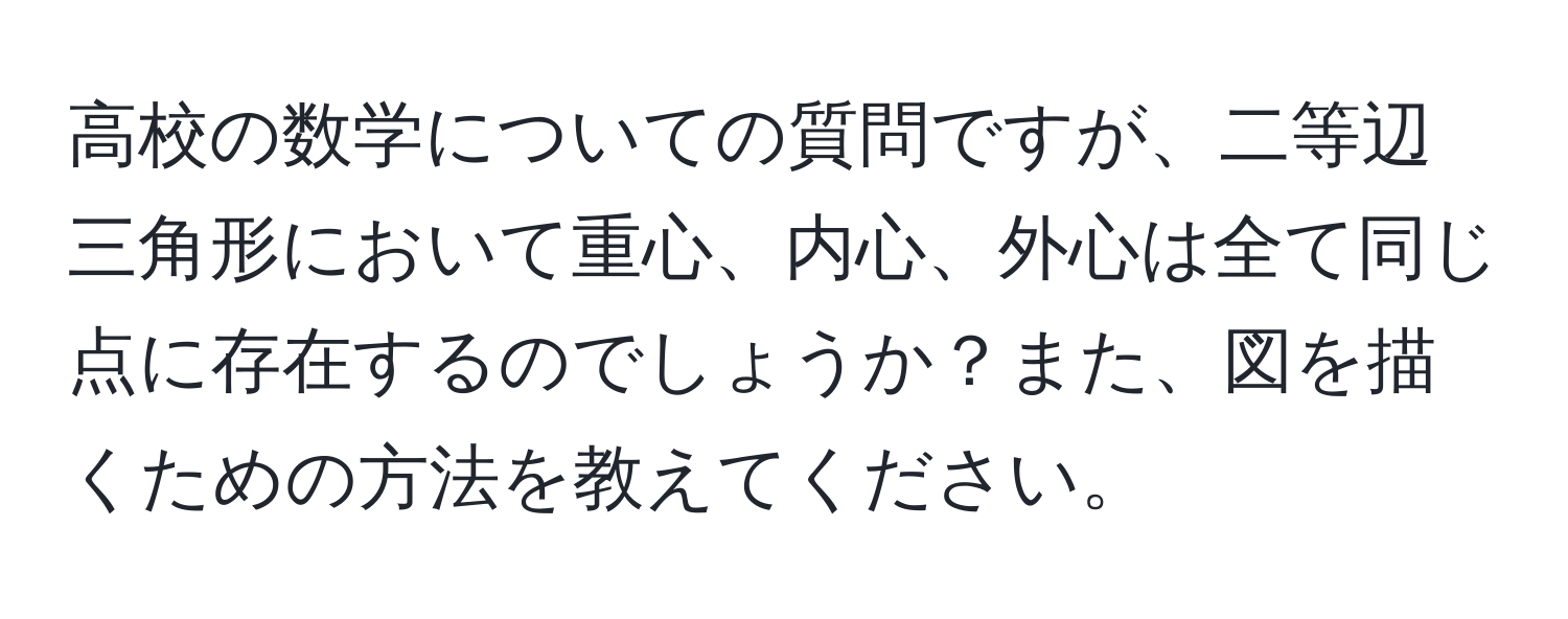 高校の数学についての質問ですが、二等辺三角形において重心、内心、外心は全て同じ点に存在するのでしょうか？また、図を描くための方法を教えてください。