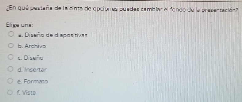 ¿En qué pestaña de la cinta de opciones puedes cambiar el fondo de la presentación?
Elige una:
a. Diseño de diapositivas
b. Archivo
c. Diseño
d. Insertar
e. Formato
f. Vista