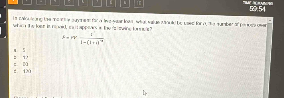 4 5 6 7 8 9 10 TIME REMAINING
59:54
In calculating the monthly payment for a five-year loan, what value should be used for n, the number of periods over
which the loan is repaid, as it appears in the following formula?
P=PV· frac i1-(1+i)^-n
a. 5
b. 12
c. 60
d. 120