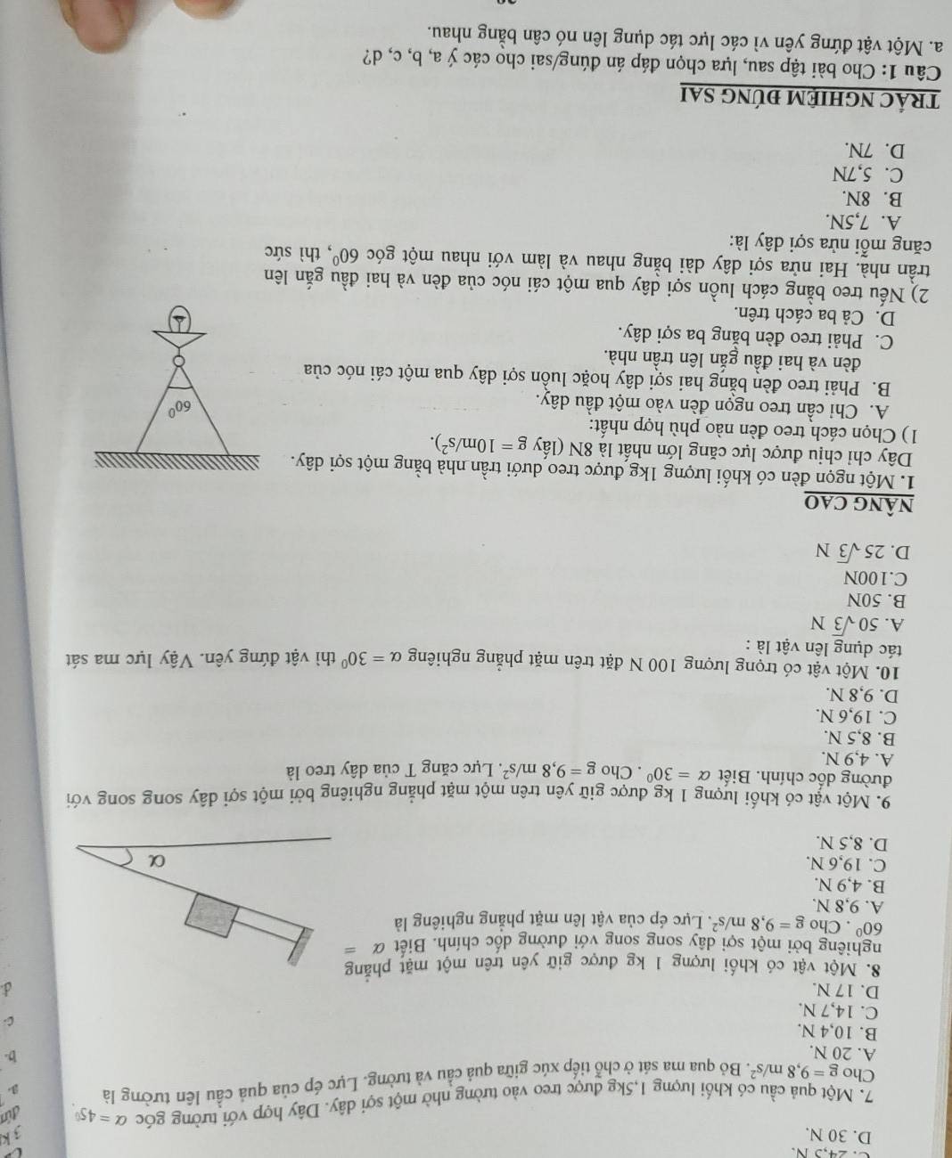 24,5 N. V
D. 30 N.
đúa
7. Một quả cầu có khối lượng 1,5kg được treo vào tường nhờ một sợi dây. Dây hợp với tường góc alpha =45°. 3 k
Cho g=9,8m/s^2. Bỏ qua ma sát ở chỗ tiếp xúc giữa quả cầu và tường. Lực ép của quả cầu lên tường là 3.
A. 20 N.
b.
B. 10,4 N.
C.
C. 14,7 N.
D. 17 N.
8. Một vật có khối lượng 1 kg được giữ yên trên một mặt phẳng
nghiêng bởi một sợi dây song song với dường dốc chính. Biết alpha =
60°. Cho g=9,8m/s^2 *. Lực ép của vật lên mặt phẳng nghiêng là
A. 9,8 N.
B. 4,9 N.
C. 19,6 N. α
D. 8,5 N.
9. Một vật có khối lượng 1 kg được giữ yên trên một mặt phẳng nghiêng bởi một sợi dây song song với
đường dốc chính. Biết alpha =30°. Cho g=9,8m/s^2
A. 4,9 N. * Lực căng T của dây treo là
B. 8,5 N.
C. 19,6 N.
D. 9,8 N.
10. Một vật có trọng lượng 100 N đặt trên mặt phẳng nghiêng alpha =30°
tác dụng lên vật là : thì vật đứng yên. Vậy lực ma sát
A. 50sqrt(3)N
B. 50N
C.100N
D. 25sqrt(3)N
nÂnG CAO
1. Một ngọn đèn có khối lượng 1kg được treo dưới trần nhà bằng một sợi dây. 
Dây chỉ chịu được lực căng lớn nhất là 8N (lấy g=10m/s^2).
1) Chọn cách treo đèn nào phù hợp nhất:
A. Chỉ cần treo ngọn đèn vào một đầu dây.
B. Phải treo đèn bằng hai sợi dây hoặc luồn sợi dây qua một cái nóc của
đèn và hai đầu gắn lên trần nhà.
C. Phải treo đèn bằng ba sợi dây.
D. Cả ba cách trên.
2) Nếu treo bằng cách luồn sợi dây qua một cái nóc của đèn và hai đầu gắn lên
trần nhà. Hai nửa sợi dây dài bằng nhau và làm với nhau một góc 60^0 thì sức
căng mỗi nửa sợi dây là:
A. 7,5N.
B. 8N.
C. 5,7N
D. 7N.
trÁC nGHIỆM đÚnG sAi
Câu 1: Cho bài tập sau, lựa chọn đáp án đúng/sai cho các ý a, b, c, d?
a. Một vật đứng yên vì các lực tác dụng lên nó cân bằng nhau.