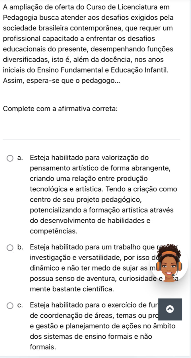 A ampliação de oferta do Curso de Licenciatura em
Pedagogia busca atender aos desafios exigidos pela
sociedade brasileira contemporânea, que requer um
profissional capacitado a enfrentar os desafios
educacionais do presente, desempenhando funções
diversificadas, isto é, além da docência, nos anos
iniciais do Ensino Fundamental e Educação Infantil.
Assim, espera-se que o pedagogo...
Complete com a afirmativa correta:
a. Esteja habilitado para valorização do
pensamento artístico de forma abrangente,
criando uma relação entre produção
tecnológica e artística. Tendo a criação como
centro de seu projeto pedagógico,
potencializando a formação artística através
do desenvolvimento de habilidades e
competências.
b. Esteja habilitado para um trabalho que r
investigação e versatilidade, por isso de
dinâmico e não ter medo de sujar as m
possua senso de aventura, curiosidade e a
mente bastante científica.
c. Esteja habilitado para o exercício de fun
de coordenação de áreas, temas ou pro
e gestão e planejamento de ações no âmbito
dos sistemas de ensino formais e não
formais.