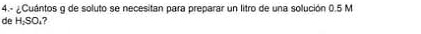 4.- ¿Cuántos g de soluto se necesitan para preparar un litro de una solución 0.5 M
de H_2SO_1 ?