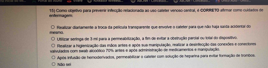 Roteador Wireless. ABChet - Concessio. ABChet - Concessio.
15) Como objetivo para prevenir infecção relacionada ao uso cateter venoso central, é CORRETO afirmar como cuidados de
enfermagem:
Realizar diariamente a troca da película transparente que envolve o cateter para que não haja saída acidental do
mesmo.
Utilizar seringa de 3 ml para a permeabilização, a fim de evitar a obstrução parcial ou total do dispositivo.
Realizar a higienização das mãos antes e após sua manipulação, realizar a desinfecção das conexões e conectores
valvulados com swab alcoólico 70% antes e após administração de medicamentos e manipulação.
Após infusão de hemoderivados, permeabilizar o cateter com solução de heparina para evitar formação de trombos.
Não sei