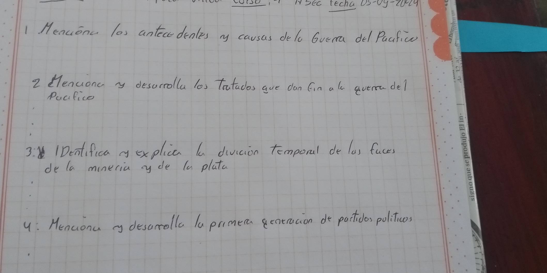 NSEc techa 0S-0y-20l9 
1 Menuonc los antecedenles ry causas de lo Gvema del Pacfic 
2 Hencionc yy desorrolla los tratacos aue dan fin a ls qverra del 
Pucifice 
3. 1Dentifica y explica a diviion temporal de las faces 
de la mineria ryde (a plata 
y: Henconu desorolla la prmera gentracion do partides politicos