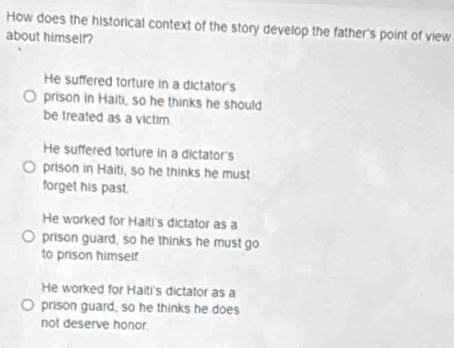 How does the historical context of the story develop the father's point of view
about himself?
He suffered torture in a dictator's
prison in Haiti, so he thinks he should
be treated as a victim.
He suffered torture in a dictator's
prison in Haiti, so he thinks he must
forget his past.
He worked for Haiti's dictator as a
prison guard, so he thinks he must go
to prison himself
He worked for Haiti's dictator as a
prison guard, so he thinks he does
not deserve honor.