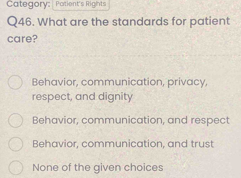 Category: Patient's Rights
Q46. What are the standards for patient
care?
Behavior, communication, privacy,
respect, and dignity
Behavior, communication, and respect
Behavior, communication, and trust
None of the given choices