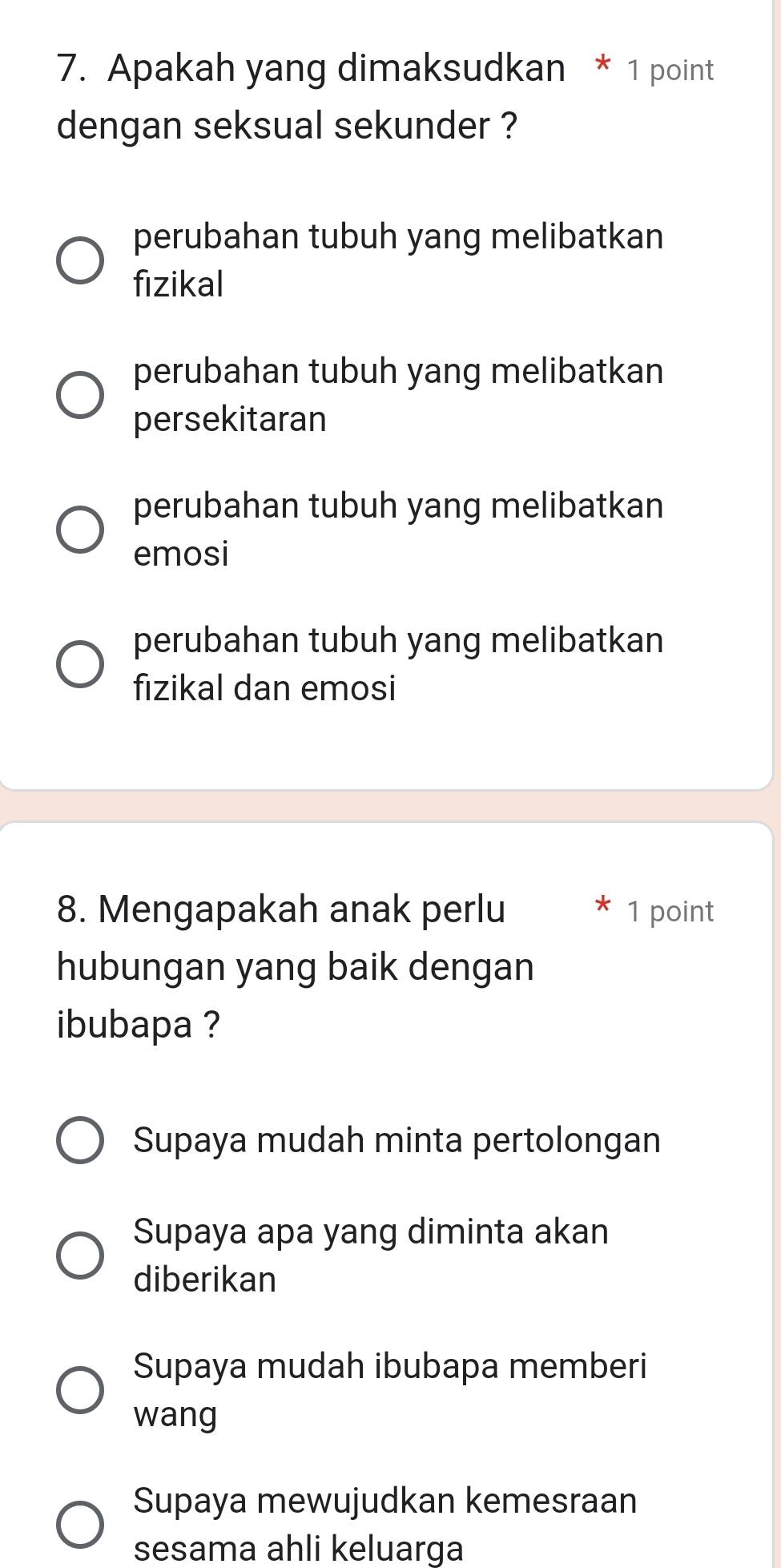 Apakah yang dimaksudkan * 1 point
dengan seksual sekunder ?
perubahan tubuh yang melibatkan
fizikal
perubahan tubuh yang melibatkan
persekitaran
perubahan tubuh yang melibatkan
emosi
perubahan tubuh yang melibatkan
fizikal dan emosi
8. Mengapakah anak perlu 1 point
hubungan yang baik dengan
ibubapa ?
Supaya mudah minta pertolongan
Supaya apa yang diminta akan
diberikan
Supaya mudah ibubapa memberi
wang
Supaya mewujudkan kemesraan
sesama ahli keluarga