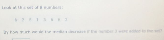 Look at this set of 8 numbers: 
B 2 5 1 3 6 6 2
By how much would the median decrease if the number 3 were added to the set?