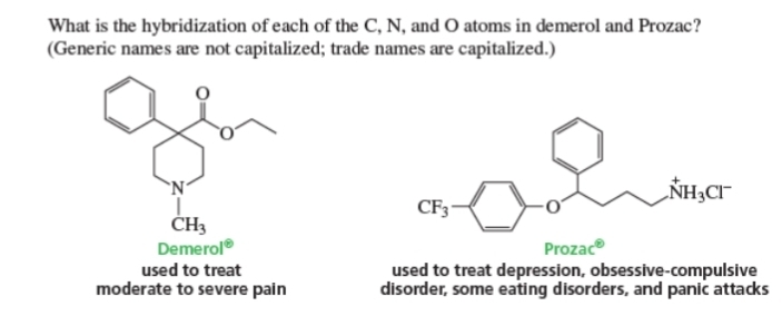 What is the hybridization of each of the C, N, and O atoms in demerol and Prozac?
(Generic names are not capitalized; trade names are capitalized.)
Demerol°
used to treat used to treat depression, obsessive-compulsive
moderate to severe pain disorder, some eating disorders, and panic attacks