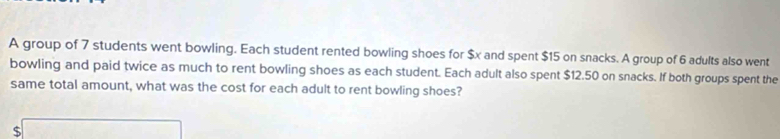 A group of 7 students went bowling. Each student rented bowling shoes for $x and spent $15 on snacks. A group of 6 adults also went 
bowling and paid twice as much to rent bowling shoes as each student. Each adult also spent $12.50 on snacks. If both groups spent the 
same total amount, what was the cost for each adult to rent bowling shoes?
$