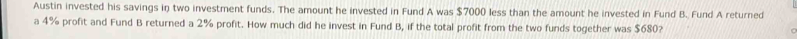 Austin invested his savings in two investment funds. The amount he invested in Fund A was $7000 less than the amount he invested in Fund B. Fund A returned 
a 4% profit and Fund B returned a 2% profit. How much did he invest in Fund B, if the total profit from the two funds together was $680?