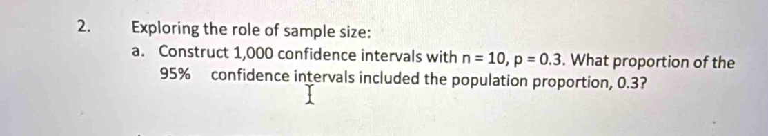 Exploring the role of sample size: 
a. Construct 1,000 confidence intervals with n=10, p=0.3. What proportion of the
95% confidence intervals included the population proportion, 0.3?