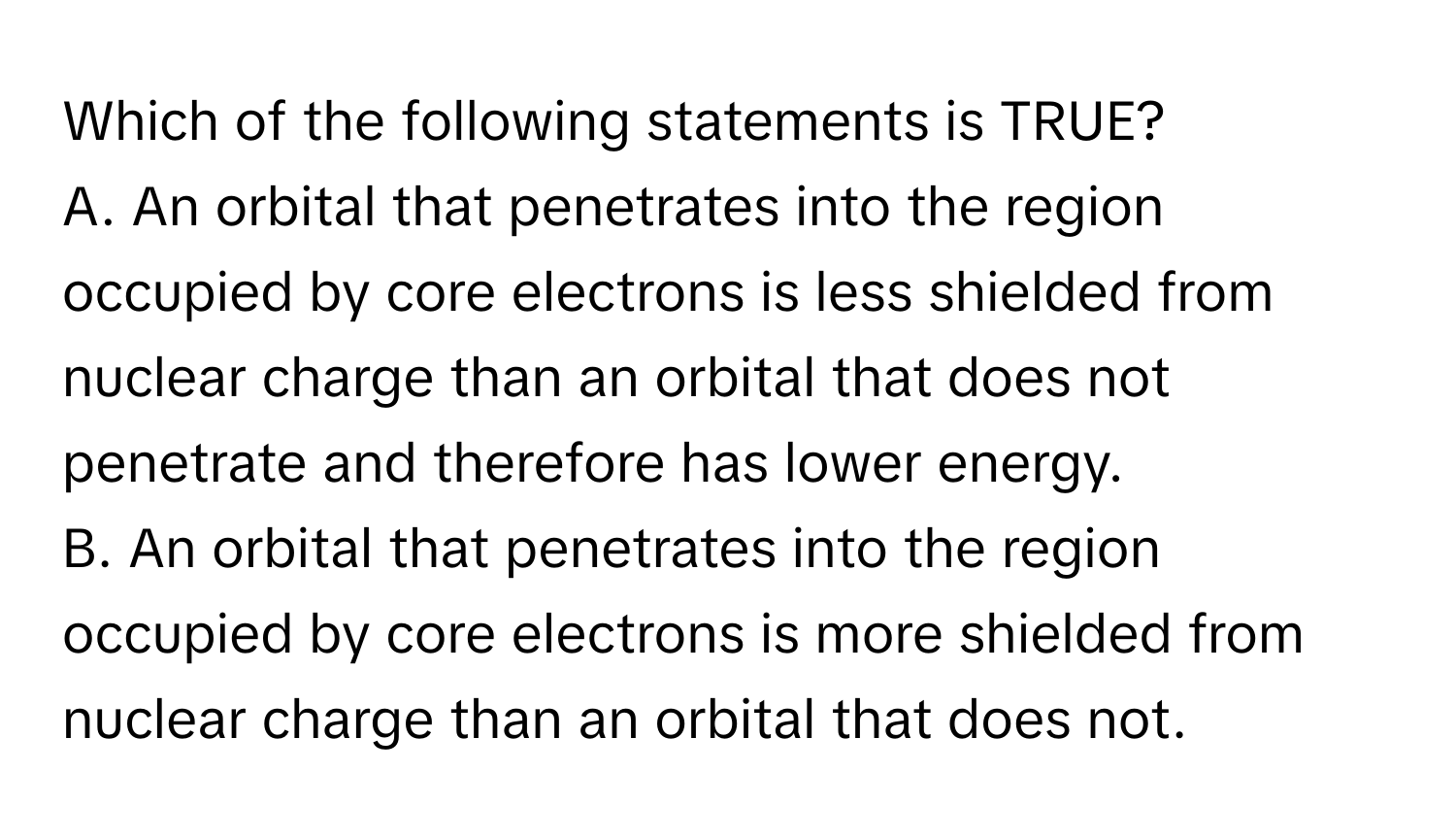 Which of the following statements is TRUE? 
A. An orbital that penetrates into the region occupied by core electrons is less shielded from nuclear charge than an orbital that does not penetrate and therefore has lower energy.
B. An orbital that penetrates into the region occupied by core electrons is more shielded from nuclear charge than an orbital that does not.