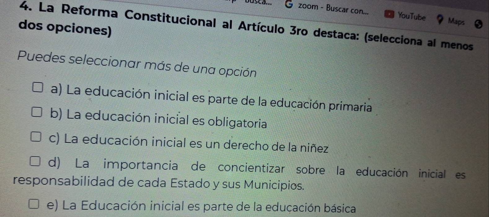 zoom - Buscar con... YouTube Maps
4. La Reforma Constitucional al Artículo 3ro destaca: (selecciona al menos
dos opciones)
Puedes seleccionar más de una opción
a) La educación inicial es parte de la educación primaria
b) La educación inicial es obligatoria
c) La educación inicial es un derecho de la niñez
d) La importancia de concientizar sobre la educación inicial es
responsabilidad de cada Estado y sus Municipios.
e) La Educación inicial es parte de la educación básica