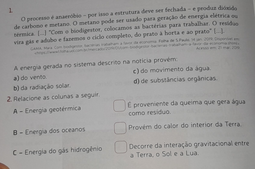 processo é anaeróbio - por isso a estrutura deve ser fechada - e produz dióxido
de carbono e metano. O metano pode ser usado para geração de energia elétrica ou
térmica. [...] “Com o biodigestor, colocamos as bactérias para trabalhar. O resíduo
vira gás e adubo e fazemos o ciclo completo, do prato à horta e ao prato” [...].
GAMA, Mara. Com biodigestor, bactérias trabalham a favor da economia. Folha de S.Paulo, 14 jan. 2019, Disponível em

Acesso em: 21 mar. 2019.
A energia gerada no sistema descrito na notícia provém:
a) do vento. c) do movimento da água.
b) da radiação solar. d) de substâncias orgânicas.
2. Relacione as colunas a seguir.
A - Energia geotérmica É proveniente da queima que gera água
como resíduo.
B - Energia dos oceanos Provém do calor do interior da Terra.
C - Energia do gás hidrogênio Decorre da interação gravitacional entre
a Terra, o Sol e a Lua.