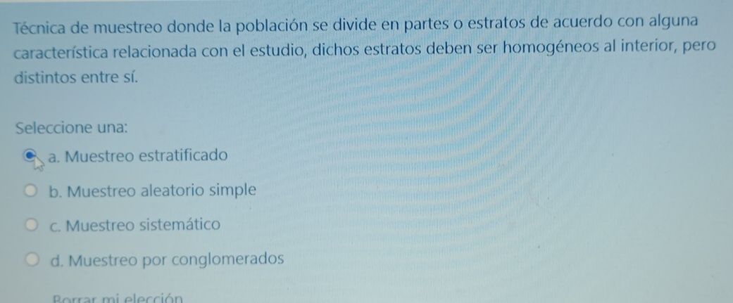 Técnica de muestreo donde la población se divide en partes o estratos de acuerdo con alguna
característica relacionada con el estudio, dichos estratos deben ser homogéneos al interior, pero
distintos entre sí.
Seleccione una:
a. Muestreo estratificado
b. Muestreo aleatorio simple
c. Muestreo sistemático
d. Muestreo por conglomerados
Borrar mi elección