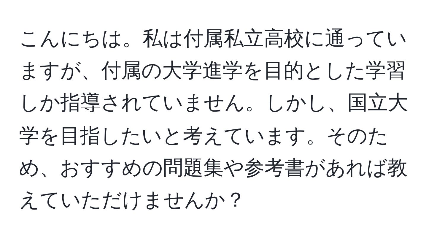 こんにちは。私は付属私立高校に通っていますが、付属の大学進学を目的とした学習しか指導されていません。しかし、国立大学を目指したいと考えています。そのため、おすすめの問題集や参考書があれば教えていただけませんか？