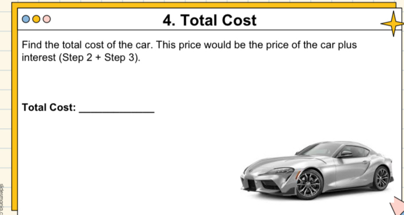 Total Cost 
Find the total cost of the car. This price would be the price of the car plus 
interest (Step 2+Step3). 
Total Cost:_ 
3