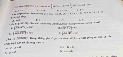 (809823): Cho ∈tlimits _(-1)^1f(x)dx=8 vô ∈tlimits _(-3)^1g(x)dx=-3 Tình ∈tlimits _(-1)^1[f(x)-4g(x)-1]dx.
A. l=3. B. l=13. C. I=-11. D. I=27. 
Câu 10 (809810): Trong không gian Oxyz , mặt cầu (S): x^3+y^2+z^2-2x+4y+2z-3=0 có
bản kính bằng
A. 3sqrt(3). B. 3. C. sqrt(3). D. 9 .
Câu I1 [597379] ': Cho hình lập phương ABCDA. B'C'D' Khẳng định nào sau đây là sai?
A. (overline AB;overline A'D')=90°. B. (overline AB,overline A'C)=45°.
D.
C. (overline AC;overline B'D')=90°. (overline A'A;overline CB')=45°. 
Câu 12 [695052]: Trong không gian Oxyz, cho điểm A(1;2;-1). Mặt phẳng đi qua A và
chứa trục Oy có phương trình là
A. x-z=0.
B. x-2z=0.
C. y=2.
D. x+z=0. 
inh