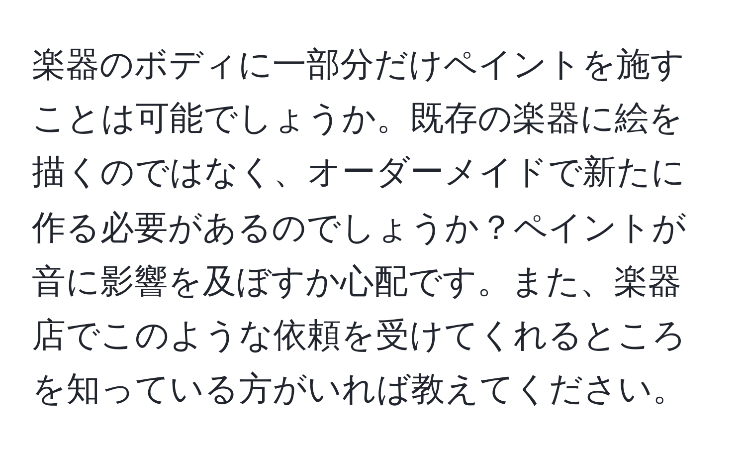 楽器のボディに一部分だけペイントを施すことは可能でしょうか。既存の楽器に絵を描くのではなく、オーダーメイドで新たに作る必要があるのでしょうか？ペイントが音に影響を及ぼすか心配です。また、楽器店でこのような依頼を受けてくれるところを知っている方がいれば教えてください。