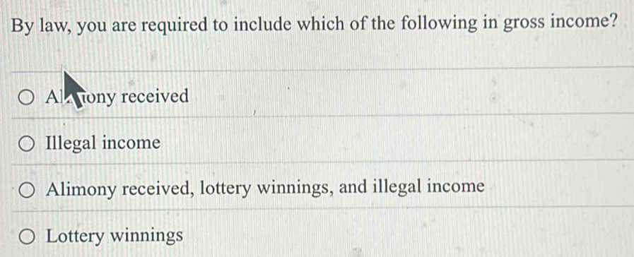 By law, you are required to include which of the following in gross income?
Al tony received
Illegal income
Alimony received, lottery winnings, and illegal income
Lottery winnings