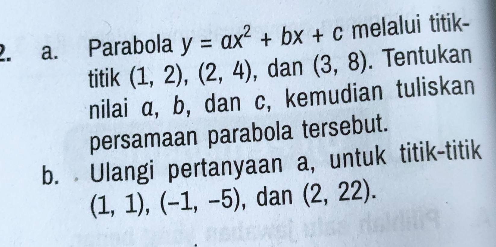 Parabola y=ax^2+bx+c melalui titik- 
titik (1,2), (2,4) ,dan (3,8). Tentukan 
nilai α, b, dan c, kemudian tuliskan 
persamaan parabola tersebut. 
b. Ulangi pertanyaan a, untuk titik-titik
(1,1), (-1,-5) , dan (2,22).