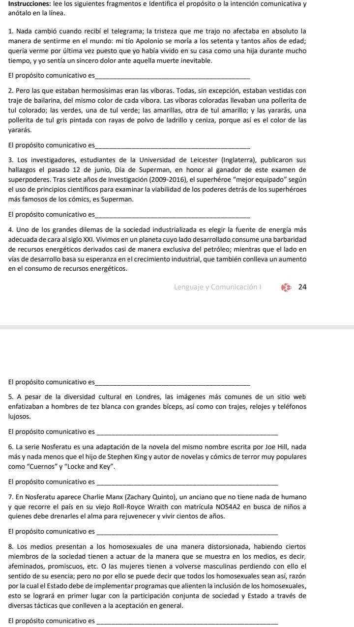 Instrucciones: lee los siguientes fragmentos e Identifica el propósito o la intención comunicativa y
anótalo en la línea.
1. Nada cambió cuando recibí el telegrama; la tristeza que me trajo no afectaba en absoluto la
manera de sentirme en el mundo: mi tío Apolonio se moría a los setenta y tantos años de edad;
quería verme por última vez puesto que yo había vivido en su casa como una hija durante mucho
tiempo, y yo sentía un sincero dolor ante aquella muerte inevitable.
El propósito comunicativo es_
2. Pero las que estaban hermosísimas eran las víboras. Todas, sin excepción, estaban vestidas con
traje de bailarina, del mismo color de cada víbora. Las víboras coloradas llevaban una pollerita de
tul colorado; las verdes, una de tul verde; las amarillas, otra de tul amarillo; y las yararás, una
pollerita de tul gris pintada con rayas de polvo de ladrillo y ceniza, porque así es el color de las
yararás.
El propósito comunicativo es_
3. Los investigadores, estudiantes de la Universidad de Leicester (Inglaterra), publicaron sus
hallazgos el pasado 12 de junio, Día de Superman, en honor al ganador de este examen de
superpoderes. Tras siete años de investigación (2009-2016), el superhéroe “mejor equipado” según
el uso de principios científicos para examinar la viabilidad de los poderes detrás de los superhéroes
más famosos de los cómics, es Superman.
El propósito comunicativo es_
4. Uno de los grandes dilemas de la sociedad industrializada es elegir la fuente de energía más
adecuada de cara al siglo XXI. Vivimos en un planeta cuyo lado desarrollado consume una barbaridad
de recursos energéticos derivados casi de manera exclusiva del petróleo; mientras que el lado en
vías de desarrollo basa su esperanza en el crecimiento industrial, que también conlleva un aumento
en el consumo de recursos energéticos.
Lenguaje y Comunicación I 24
El propósito comunicativo es_
5. A pesar de la diversidad cultural en Londres, las imágenes más comunes de un sitio web
enfatizaban a hombres de tez blanca con grandes bíceps, así como con trajes, relojes y teléfonos
lujosos
El propósito comunicativo es_
6. La serie Nosferatu es una adaptación de la novela del mismo nombre escrita por Joe Hill, nada
más y nada menos que el hijo de Stephen King y autor de novelas y cómics de terror muy populares
como “Cuernos” y “Locke and Key”.
El propósito comunicativo es_
7. En Nosferatu aparece Charlie Manx (Zachary Quinto), un anciano que no tiene nada de humano
y que recorre el país en su viejo Roll-Royce Wraith con matrícula NOS4A2 en busca de niños a
quienes debe drenarles el alma para rejuvenecer y vivir cientos de años.
El propósito comunicativo es_
8. Los medios presentan a los homosexuales de una manera distorsionada, habiendo ciertos
miembros de la sociedad tienen a actuar de la manera que se muestra en los medios, es decir,
afeminados, promiscuos, etc. O las mujeres tienen a volverse masculinas perdiendo con ello el
sentido de su esencia; pero no por ello se puede decir que todos los homosexuales sean así, razón
por la cual el Estado debe de implementar programas que alienten la inclusión de los homosexuales,
esto se logrará en primer lugar con la participación conjunta de sociedad y Estado a través de
diversas tácticas que conlleven a la aceptación en general.
El propósito comunicativo es_