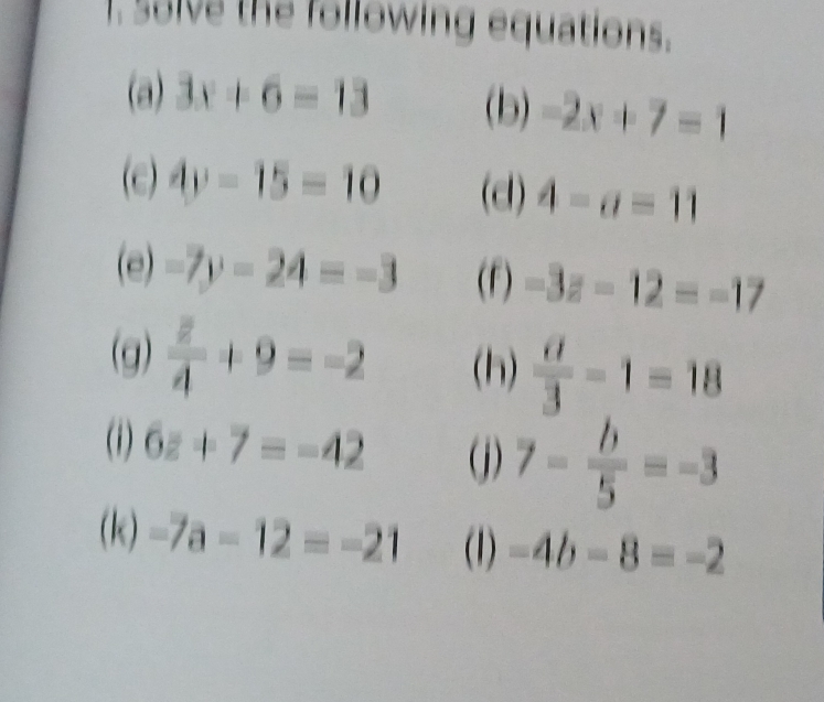 solve the following equations. 
(a) 3x+6=13 (b) -2x+7=1
(e) 4y-15=10 (d) 4-a=11
(e) -7y-24=-3 (F) -3z-12=-17
(g) frac overline z4+9=-2 (h)  a/3 -1=18
(1) 6z+7=-42 (j) 7- b/5 =-3
(k) -7a-12=-21 (1) -4b-8=-2