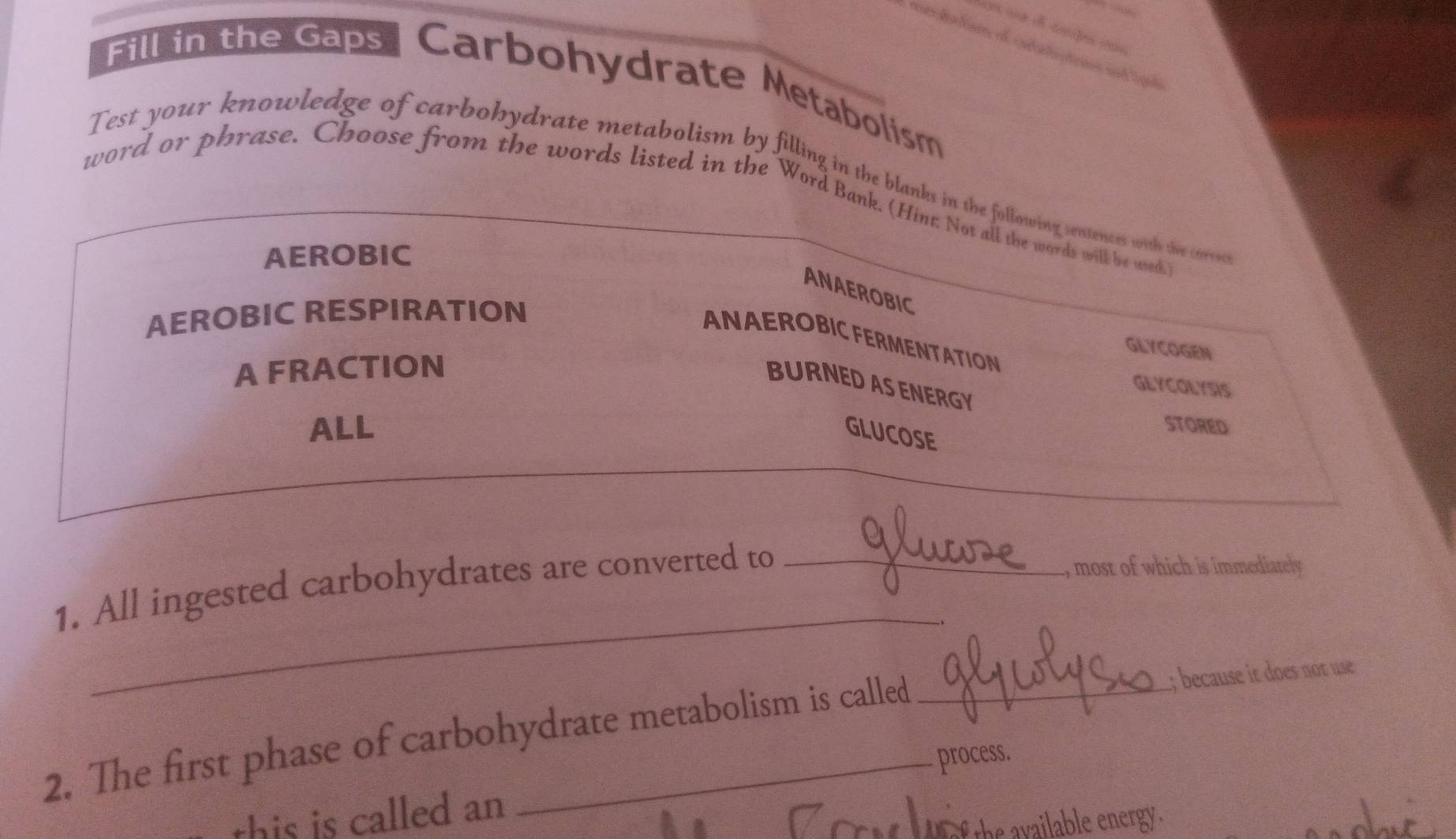 Fill in the Gaps Carbohydrate Metabolism
Test your knowledge of carbohydrate metabolism by filling in the blanks in the following sentences with the corres
word or phrase. Choose from the words listed in the Word Bank. (Hinr Not all the words will be used
AEROBIC
ANAEROBIC
AEROBIC RESPIRATION
ANAEROBIC FERMENTATION
GLYCOGEN
A FRACTION
BURNED AS ENERGY
GLYCOLYSIS
ALL GLUCOSE
STORED
1. All ingested carbohydrates are converted to_
, most of which is immediately
_
2. The first phase of carbohydrate metabolism is called _;; because it does not use
process.
this is called an
f the available energy .