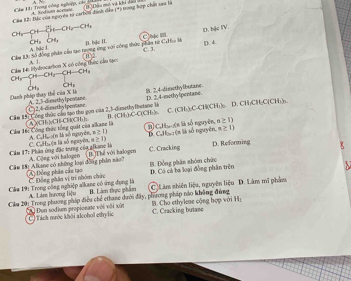 A. N_2.
Câu 11: Trong công nghiệp, các alka
A. Sodium acetate. B. Dầu mỏ và khí dầu II
Câu 12: Bậc của nguyên tử carbon đánh dấu (*) trong hợp chất sau là
CH_3-CH-CH-CH_2-CH_3
D. bậc IV.
CH_3CH_3
C_4H_10 là
A. bậc I. B. bậc II. C.)bậc III.
C. 3.
Câu 13:Shat o đồng phân cấu tạo tương ứng với công thức phân tử D. 4.
A. 1. B.)2.
Câu 14: Hydrocarbon X có công thức cấu tạo:
beginarrayr CH_3-CH-CH_2-CH-CH_3 CH_3CH_3endarray
·s ·s
CH_3
Danh pháp thay thế ciaX là
B. 2,4-dimethylbutane.
A. 2,3-dimethylpentane.
D. 2,4-methylpentane.
C,)2,4-dimethylpentane.
Câu 15: Công thức cấu tạo thu gọn của 2,3-dimethylbutane là
A.)(( CH_3) CH-CH(CH_3)_2. B. (CH_3)_3C-C(CH_3)_3. C. (CH_3)_2C-CH(CH_3)_2
D. CH_3CH_2C(CH_3)_3.
Câu 16: Công thức tổng quát của alkane là
A. C_nH_n+2 (n là số nguyên, n≥ 1) B C_nH_2n+ -2(n là
Swidehat O Ổ nguyên, n≥ 1)
D. C_nH_2n-2
C. C_nH_2n (n l số nguyên, n≥ 1) (n là số nguyên, n≥ 1)
Câu 17: Phản ứng đặc trưng của alkane là
A. Cộng với halogen B. Thế với halogen C. Cracking D. Reforming
Câu 18: Alkane có những loại đồng phân nào?
A) Đồng phân cấu tạo B. Đồng phân nhóm chức
C. Đồng phân vị trí nhóm chức D. Có cả ba loại đồng phân trên
Câu 19: Trong công nghiệp alkane có ứng dụng là C.)Làm nhiên liệu, nguyên liệu D. Làm mĩ phẩm
A. Làm hương liệu B. Làm thực phẩm
Câu 20: Trong phương pháp điều chế ethane dưới đây, phương pháp nào không đúng
A Đun sodium propionate với vôi xút B. Cho ethylene cộng hợp với H_2
C) Tách nước khỏi alcohol ethylic C. Cracking butane