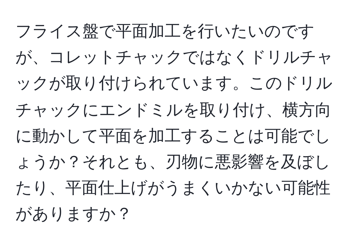 フライス盤で平面加工を行いたいのですが、コレットチャックではなくドリルチャックが取り付けられています。このドリルチャックにエンドミルを取り付け、横方向に動かして平面を加工することは可能でしょうか？それとも、刃物に悪影響を及ぼしたり、平面仕上げがうまくいかない可能性がありますか？