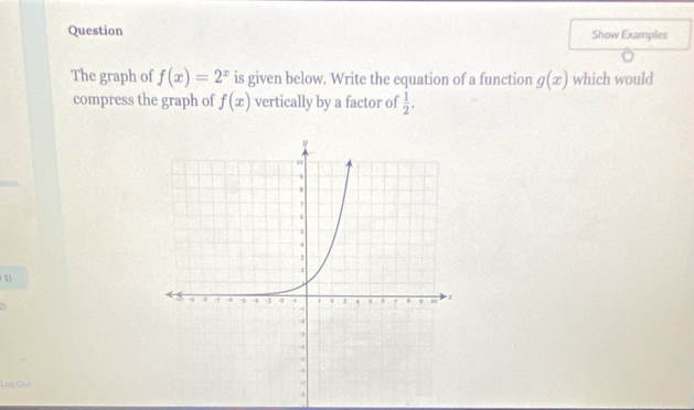 Question Show Examples 
The graph of f(x)=2^x is given below. Write the equation of a function g(x) which would 
compress the graph of f(x) vertically by a factor of  1/2 . 
1) 
Lng Oua