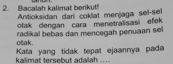 Bacalah kalimat berikut! 
Antioksidan dari coklat menjaga sel-sel 
otak dengan cara menetralisasi efek 
radikal bebas dan mencegah penuaan sel 
otak. 
Kata yang tidak tepat ejaannya pada 
kalimat tersebut adalah ....