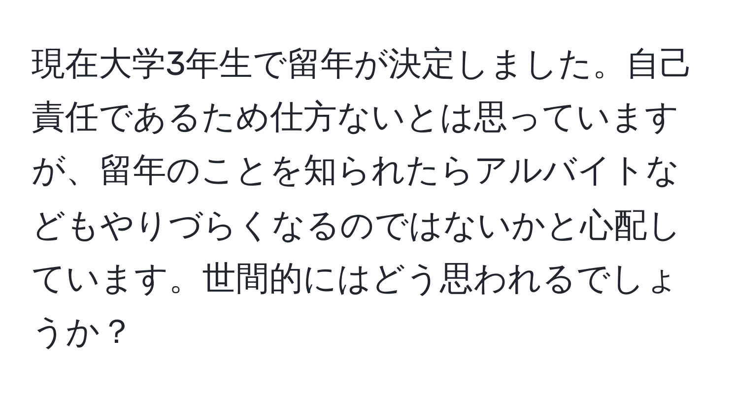 現在大学3年生で留年が決定しました。自己責任であるため仕方ないとは思っていますが、留年のことを知られたらアルバイトなどもやりづらくなるのではないかと心配しています。世間的にはどう思われるでしょうか？