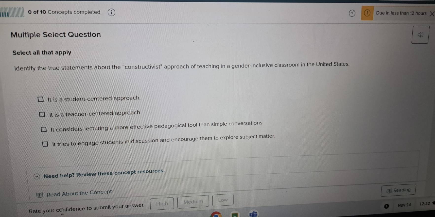 '' 0 of 10 Concepts completed Due in less than 12 hours
Multiple Select Question 
Select all that apply
ldentify the true statements about the "constructivist" approach of teaching in a gender-inclusive classroom in the United States.
It is a student-centered approach.
It is a teacher-centered approach.
It considers lecturing a more effective pedagogical tool than simple conversations.
It tries to engage students in discussion and encourage them to explore subject matter.
Need help? Review these concept resources.
Read About the Concept
￥ Reading
Nov 24 12:22 
Rate your confidence to submit your answer. High Medium Low