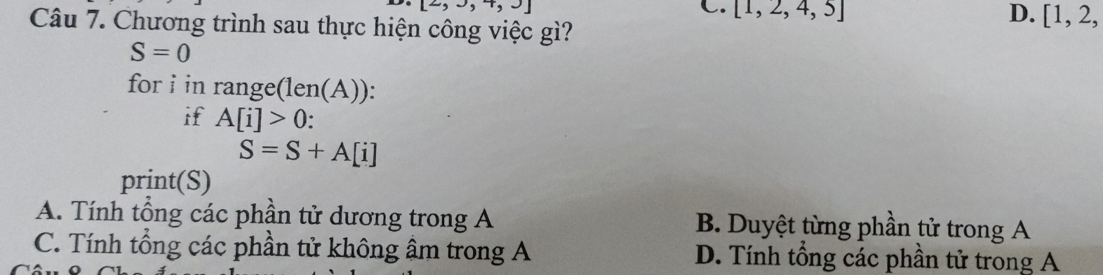 [2,3,4,3]
C. [1,2,4,5] D. [1,2, 
Câu 7. Chương trình sau thực hiện công việc gì?
S=0
for i in range(len(A)):
if A[i]>0
S=S+A[i]
print(S)
A. Tính tổng các phần tử dương trong A B. Duyệt từng phần tử trong A
C. Tính tổng các phần tử không âm trong A D. Tính tổng các phần tử trong A