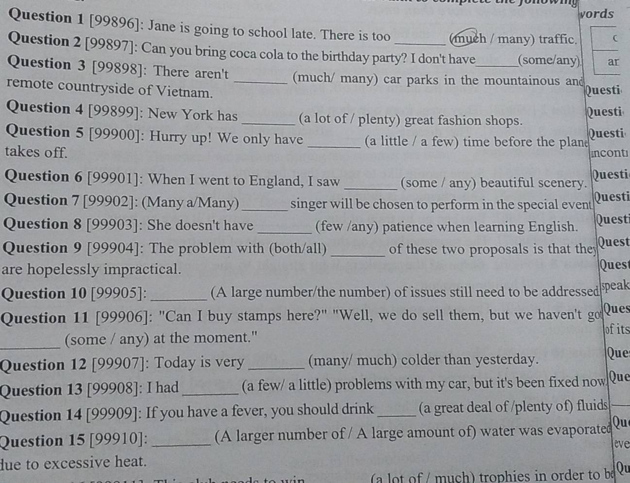 ono w 
vords 
Question 1 [99896]: Jane is going to school late. There is too 
(much / many) traffic. 
Question 2 [99897]: Can you bring coca cola to the birthday party? I don't have_ (some/any) ar 
Question 3 [99898]: There aren't 
(much/ many) car parks in the mountainous and Questi 
remote countryside of Vietnam._ 
Question 4 [99899]: New York has _(a lot of / plenty) great fashion shops. 
Questi 
Question 5 [99900]: Hurry up! We only have _(a little / a few) time before the plan Questi 
takes off. incont 
Question 6 [99901]: When I went to England, I saw _(some / any) beautiful scenery. Questi 
Question 7 [99902]: (Many a/Many) _singer will be chosen to perform in the special event Questi 
Question 8 [99903]: She doesn't have _(few /any) patience when learning English. Quest 
Question 9 [99904]: The problem with (both/all) _of these two proposals is that they Quest 
are hopelessly impractical. 
Quest 
Question 10 [99905]: _(A large number/the number) of issues still need to be addressed speak 
Question 11 [99906]: "Can I buy stamps here?" "Well, we do sell them, but we haven't got Ques 
ofits 
_(some / any) at the moment." 
Question 12 [99907]: Today is very _(many/ much) colder than yesterday. 
Que 
Question 13 [99908]: I had _(a few/ a little) problems with my car, but it's been fixed now. Que 
Question 14 [99909]: If you have a fever, you should drink _(a great deal of /plenty of) fluids 
Question 15 [99910]: _(A larger number of / A large amount of) water was evaporated Qu 
eve 
due to excessive heat. 
(a lot of / much) trophies in order to be Qu