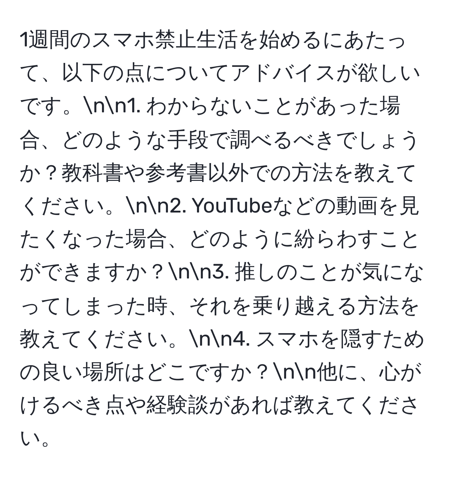 1週間のスマホ禁止生活を始めるにあたって、以下の点についてアドバイスが欲しいです。nn1. わからないことがあった場合、どのような手段で調べるべきでしょうか？教科書や参考書以外での方法を教えてください。nn2. YouTubeなどの動画を見たくなった場合、どのように紛らわすことができますか？nn3. 推しのことが気になってしまった時、それを乗り越える方法を教えてください。nn4. スマホを隠すための良い場所はどこですか？nn他に、心がけるべき点や経験談があれば教えてください。