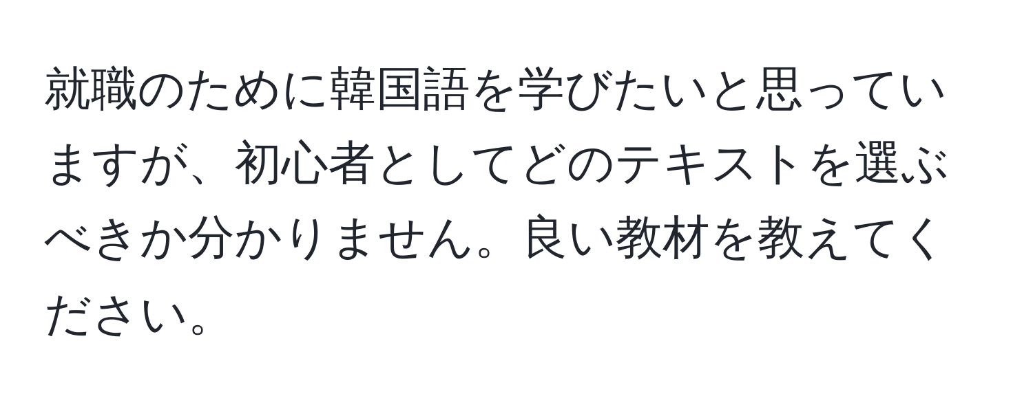 就職のために韓国語を学びたいと思っていますが、初心者としてどのテキストを選ぶべきか分かりません。良い教材を教えてください。