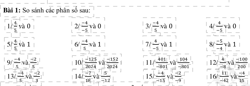 So sánh các phân số sau:
beginarrayr 1/- 4/5 va0 -1 5/4 |-frac  hline endarray
5/ 4/5  và 1 
. 
frac beginarrayr 37 (-4)/5 v_ - 4/5 val_  [4/ 4/-5 va0]
frac beginarrayr -4 -5endarray  -5-5-4va -endarray beginarrayr 6frac -endarray  7 
8/|  (-5)/-4 va1
9/  (-4)/5 va (-12)/5   (-125)/2024 va (-152)/2024  11/ 401/-801 va 104/-801  12/ 4/-8 va=  (-100)/200 
10/
V° ( (-4)/5 va (-12)/3 )
14/□  (-7)/18 va 5/-12 
15/= (-4)/-15 ya (-12)/-9  16^(frac )4  11/-142 ya  (-4)/15 