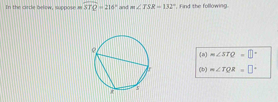 In the circle below, suppose m widehat STQ=216° and m∠ TSR=132° , Find the following. 
(a) m∠ STQ=□°
(b) m∠ TQR=□°