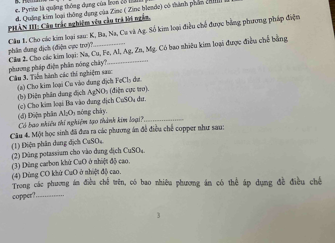 b. Hémat
c. Pyrite là quặng thông dụng của Iron có ta
d. Quặng kim loại thông dụng của Zinc ( Zinc blende) có thành phần chil
PHÀN III: Câu trắc nghiệm yêu cầu trả lời ngắn.
Câu 1. Cho các kim loại sau: K, Ba, Na, Cu và Ag. Số kim loại điều chế được bằng phương pháp điện
phân dung dịch (điện cực trơ)?
Câu 2. Cho các kim loại: Na, Cu, Fe, Al, Ag, Zn, Mg. Có bao nhiêu kim loại được điều chế bằng
phương pháp điện phân nóng chảy?
Câu 3. Tiến hành các thí nghiệm sau:
(a) Cho kim loại Cu vào dung dịch B FeCl_3 du.
(b) Điện phân dung dịch AgNO_3 (điện cực trơ).
(c) Cho kim loại Ba vào dung dịch CuSO_4 du.
(d) Điện phân Al_2O_3 nóng chảy.
Có bao nhiêu thí nghiệm tạo thành kim loại?_
Câu 4. Một học sinh đã đưa ra các phương án đề điều chế copper như sau:
(1) Điện phân dung dịch CuSO_4.
(2) Dùng potassium cho vào dung dịch ( CuSO_4
(3) Dù ng carbon khử CuO 0 ở nhiệt độ cao.
(4) Dùng CO khử CuO ở nhiệt độ cao.
Trong các phương án điều chế trên, có bao nhiêu phương án có thể áp dụng đề điều chế
copper?_
3