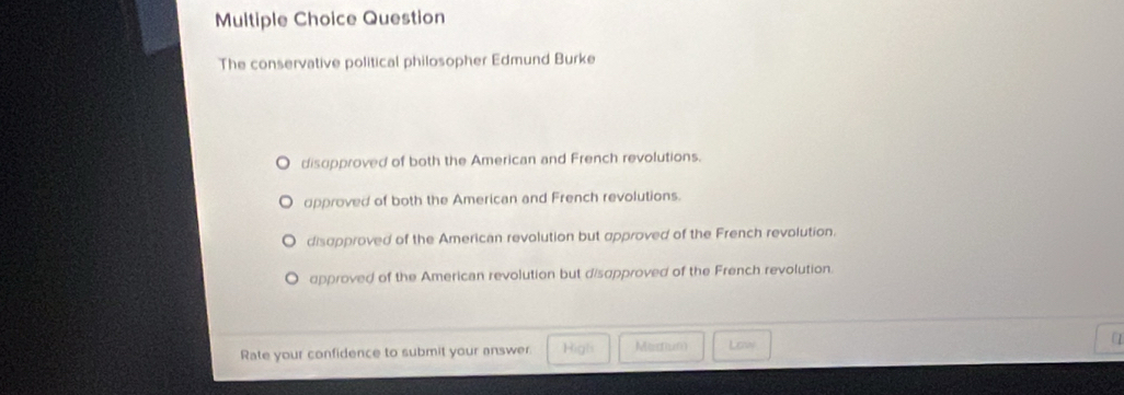 Question
The conservative political philosopher Edmund Burke
disupproved of both the American and French revolutions.
opproved of both the American and French revolutions.
disapproved of the American revolution but approved of the French revolution.
approved of the American revolution but disapproved of the French revolution.
Rate your confidence to submit your answer. High Mastum Low