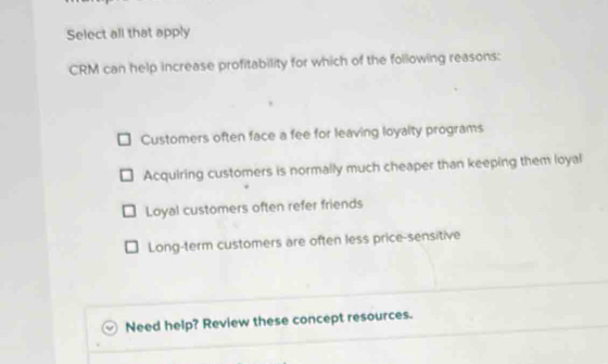 Select all that apply
CRM can help increase profitability for which of the following reasons:
Customers often face a fee for leaving loyalty programs
Acquiring customers is normally much cheaper than keeping them loyal
Loyal customers often refer friends
Long-term customers are often less price-sensitive
Need help? Review these concept resources.