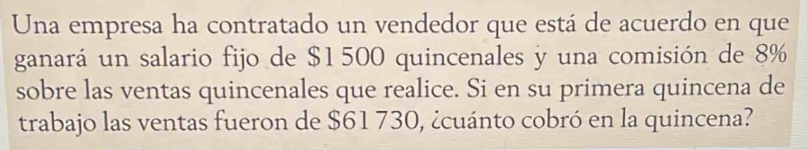 Una empresa ha contratado un vendedor que está de acuerdo en que 
ganará un salario fijo de $1500 quincenales y una comisión de 8%
sobre las ventas quincenales que realice. Si en su primera quincena de 
trabajo las ventas fueron de $61 730, ¿cuánto cobró en la quincena?